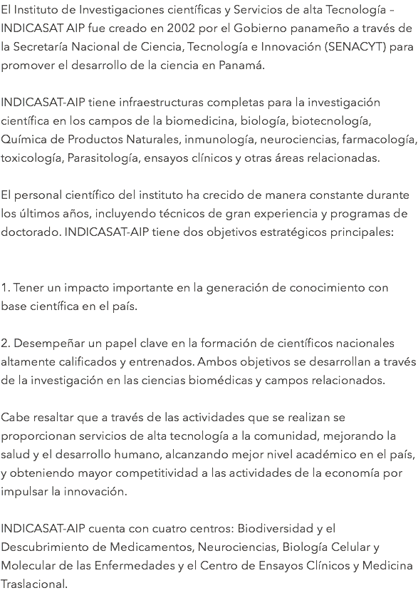 El Instituto de Investigaciones científicas y Servicios de alta Tecnología – INDICASAT AIP fue creado en 2002 por el Gobierno panameño a través de la Secretaría Nacional de Ciencia, Tecnología e Innovación (SENACYT) para promover el desarrollo de la ciencia en Panamá. INDICASAT-AIP tiene infraestructuras completas para la investigación científica en los campos de la biomedicina, biología, biotecnología, Química de Productos Naturales, inmunología, neurociencias, farmacología, toxicología, Parasitología, ensayos clínicos y otras áreas relacionadas. El personal científico del instituto ha crecido de manera constante durante los últimos años, incluyendo técnicos de gran experiencia y programas de doctorado. INDICASAT-AIP tiene dos objetivos estratégicos principales: 1. Tener un impacto importante en la generación de conocimiento con base científica en el país. 2. Desempeñar un papel clave en la formación de científicos nacionales altamente calificados y entrenados. Ambos objetivos se desarrollan a través de la investigación en las ciencias biomédicas y campos relacionados. Cabe resaltar que a través de las actividades que se realizan se proporcionan servicios de alta tecnología a la comunidad, mejorando la salud y el desarrollo humano, alcanzando mejor nivel académico en el país, y obteniendo mayor competitividad a las actividades de la economía por impulsar la innovación. INDICASAT-AIP cuenta con cuatro centros: Biodiversidad y el Descubrimiento de Medicamentos, Neurociencias, Biología Celular y Molecular de las Enfermedades y el Centro de Ensayos Clínicos y Medicina Traslacional.