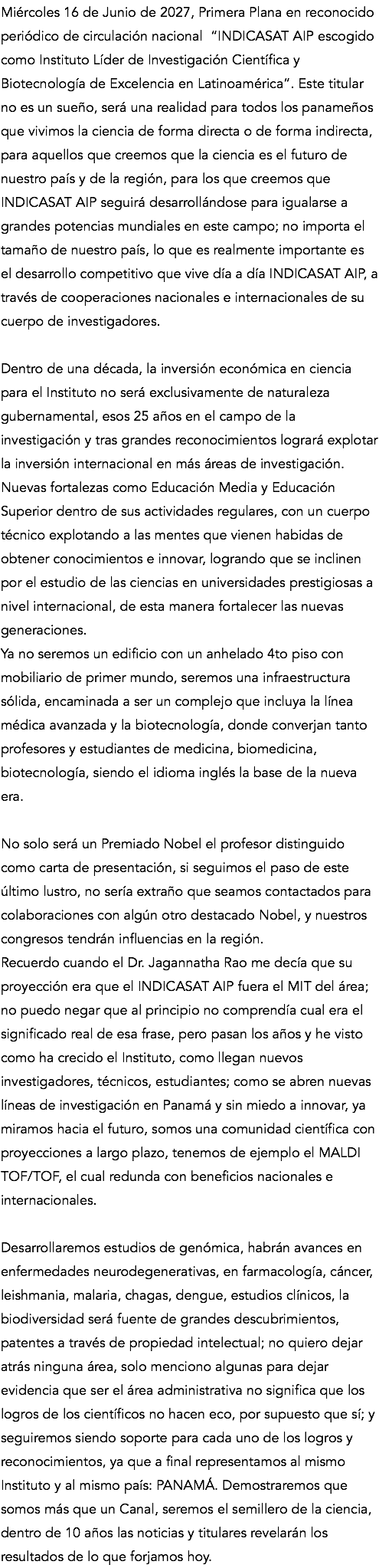 Miércoles 16 de Junio de 2027, Primera Plana en reconocido periódico de circulación nacional “INDICASAT AIP escogido como Instituto Líder de Investigación Científica y Biotecnología de Excelencia en Latinoamérica”. Este titular no es un sueño, será una realidad para todos los panameños que vivimos la ciencia de forma directa o de forma indirecta, para aquellos que creemos que la ciencia es el futuro de nuestro país y de la región, para los que creemos que INDICASAT AIP seguirá desarrollándose para igualarse a grandes potencias mundiales en este campo; no importa el tamaño de nuestro país, lo que es realmente importante es el desarrollo competitivo que vive día a día INDICASAT AIP, a través de cooperaciones nacionales e internacionales de su cuerpo de investigadores. Dentro de una década, la inversión económica en ciencia para el Instituto no será exclusivamente de naturaleza gubernamental, esos 25 años en el campo de la investigación y tras grandes reconocimientos logrará explotar la inversión internacional en más áreas de investigación. Nuevas fortalezas como Educación Media y Educación Superior dentro de sus actividades regulares, con un cuerpo técnico explotando a las mentes que vienen habidas de obtener conocimientos e innovar, logrando que se inclinen por el estudio de las ciencias en universidades prestigiosas a nivel internacional, de esta manera fortalecer las nuevas generaciones. Ya no seremos un edificio con un anhelado 4to piso con mobiliario de primer mundo, seremos una infraestructura sólida, encaminada a ser un complejo que incluya la línea médica avanzada y la biotecnología, donde converjan tanto profesores y estudiantes de medicina, biomedicina, biotecnología, siendo el idioma inglés la base de la nueva era. No solo será un Premiado Nobel el profesor distinguido como carta de presentación, si seguimos el paso de este último lustro, no sería extraño que seamos contactados para colaboraciones con algún otro destacado Nobel, y nuestros congresos tendrán influencias en la región. Recuerdo cuando el Dr. Jagannatha Rao me decía que su proyección era que el INDICASAT AIP fuera el MIT del área; no puedo negar que al principio no comprendía cual era el significado real de esa frase, pero pasan los años y he visto como ha crecido el Instituto, como llegan nuevos investigadores, técnicos, estudiantes; como se abren nuevas líneas de investigación en Panamá y sin miedo a innovar, ya miramos hacia el futuro, somos una comunidad científica con proyecciones a largo plazo, tenemos de ejemplo el MALDI TOF/TOF, el cual redunda con beneficios nacionales e internacionales. Desarrollaremos estudios de genómica, habrán avances en enfermedades neurodegenerativas, en farmacología, cáncer, leishmania, malaria, chagas, dengue, estudios clínicos, la biodiversidad será fuente de grandes descubrimientos, patentes a través de propiedad intelectual; no quiero dejar atrás ninguna área, solo menciono algunas para dejar evidencia que ser el área administrativa no significa que los logros de los científicos no hacen eco, por supuesto que sí; y seguiremos siendo soporte para cada uno de los logros y reconocimientos, ya que a final representamos al mismo Instituto y al mismo país: PANAMÁ. Demostraremos que somos más que un Canal, seremos el semillero de la ciencia, dentro de 10 años las noticias y titulares revelarán los resultados de lo que forjamos hoy.
