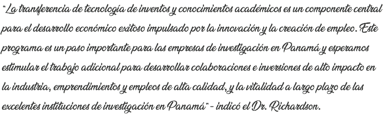 “La transferencia de tecnología de inventos y conocimientos académicos es un componente central para el desarrollo económico exitoso impulsado por la innovación y la creación de empleo. Este programa es un paso importante para las empresas de investigación en Panamá y esperamos estimular el trabajo adicional para desarrollar colaboraciones e inversiones de alto impacto en la industria, emprendimientos y empleos de alta calidad, y la vitalidad a largo plazo de las excelentes instituciones de investigación en Panamá” - indicó el Dr. Richardson.