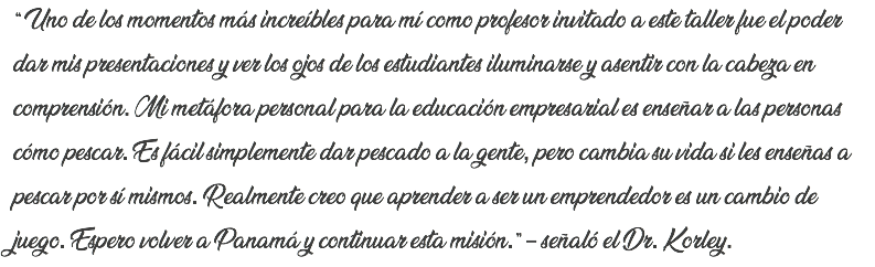 “ Uno de los momentos más increíbles para mí como profesor invitado a este taller fue el poder dar mis presentaciones y ver los ojos de los estudiantes iluminarse y asentir con la cabeza en comprensión. Mi metáfora personal para la educación empresarial es enseñar a las personas cómo pescar. Es fácil simplemente dar pescado a la gente, pero cambia su vida si les enseñas a pescar por sí mismos. Realmente creo que aprender a ser un emprendedor es un cambio de juego. Espero volver a Panamá y continuar esta misión.” – señaló el Dr. Korley.